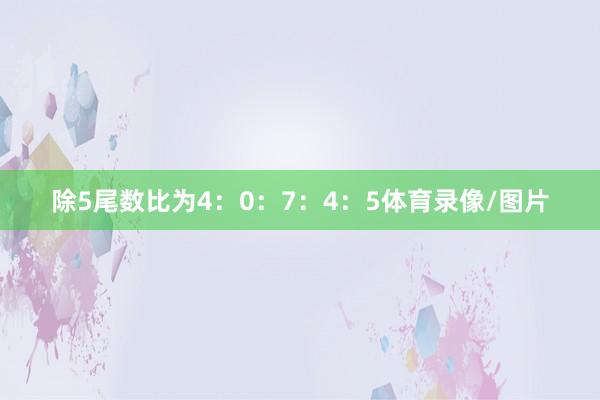 除5尾数比为4:0:7:4:5体育录像/图片