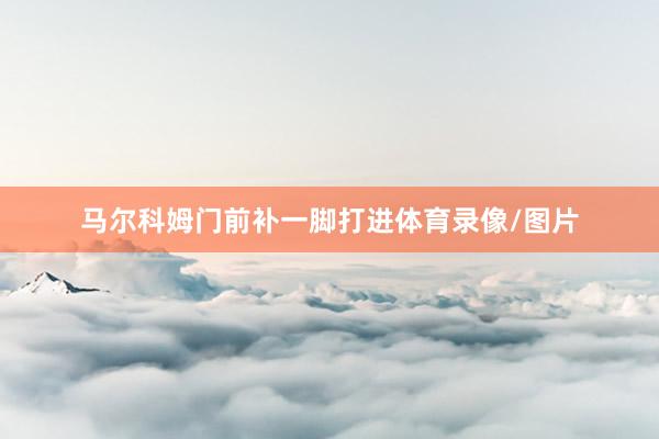 马尔科姆门前补一脚打进体育录像/图片