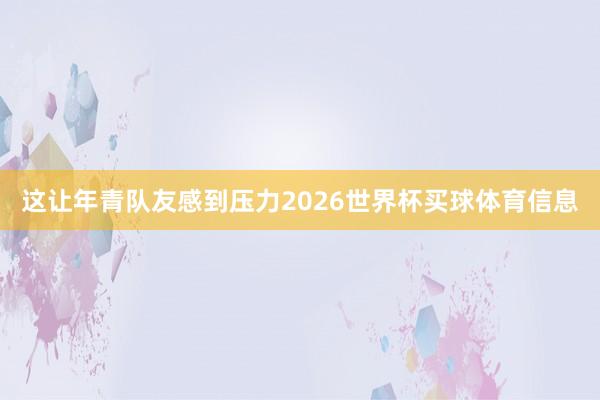 这让年青队友感到压力2026世界杯买球体育信息