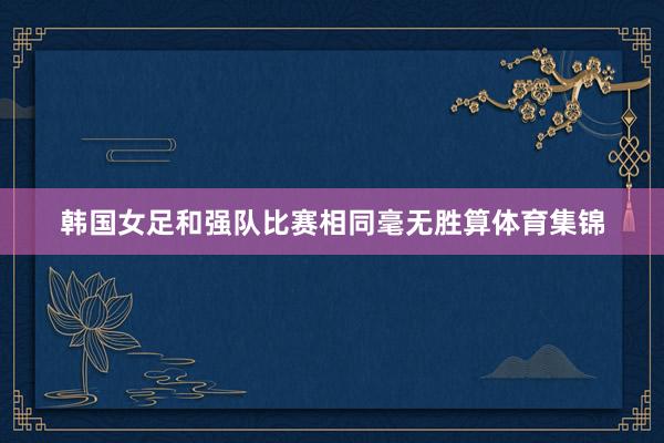韩国女足和强队比赛相同毫无胜算体育集锦