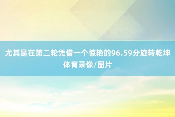尤其是在第二轮凭借一个惊艳的96.59分旋转乾坤体育录像/图片