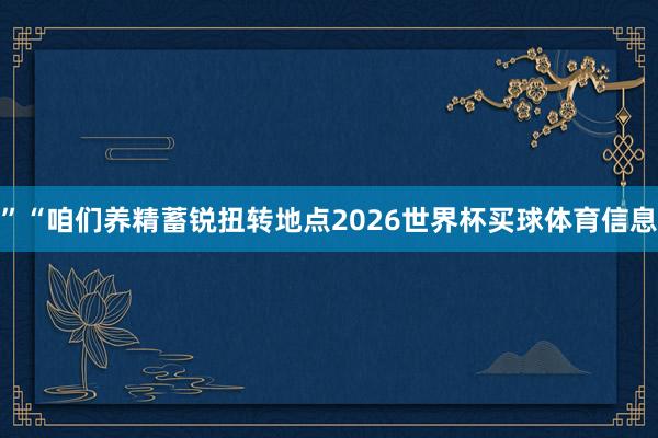 ”“咱们养精蓄锐扭转地点2026世界杯买球体育信息