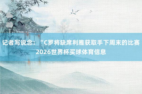 记者写说念：“C罗将缺席利雅获取手下周末的比赛2026世界杯买球体育信息