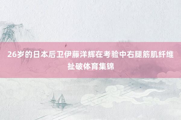 26岁的日本后卫伊藤洋辉在考验中右腿筋肌纤维扯破体育集锦