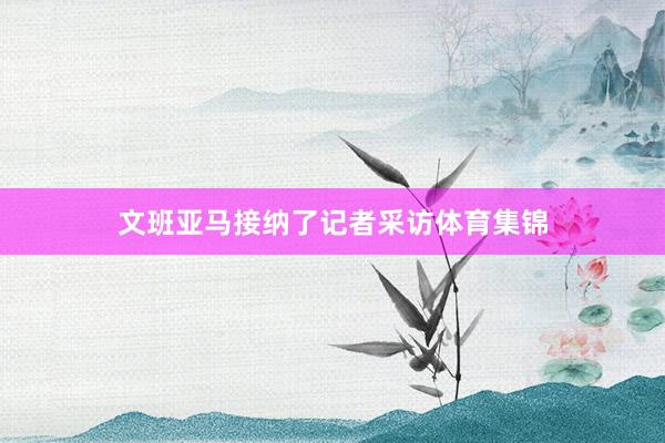 文班亚马接纳了记者采访体育集锦