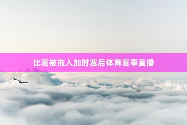 比赛被拖入加时赛后体育赛事直播