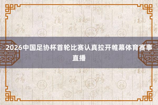 2026中国足协杯首轮比赛认真拉开帷幕体育赛事直播
