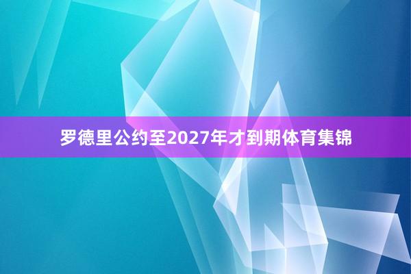 罗德里公约至2027年才到期体育集锦