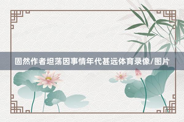 固然作者坦荡因事情年代甚远体育录像/图片