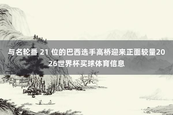 与名轮番 21 位的巴西选手高桥迎来正面较量2026世界杯买球体育信息