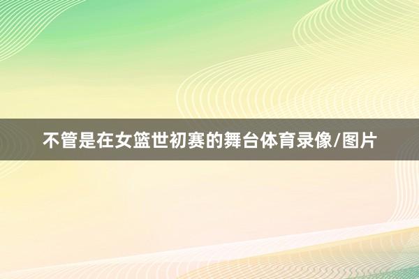 不管是在女篮世初赛的舞台体育录像/图片