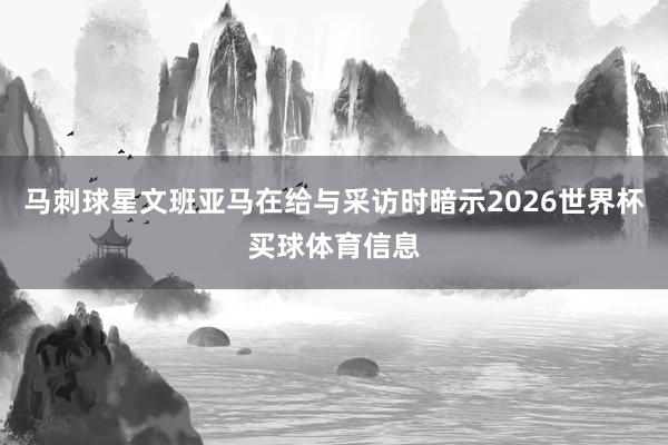 马刺球星文班亚马在给与采访时暗示2026世界杯买球体育信息