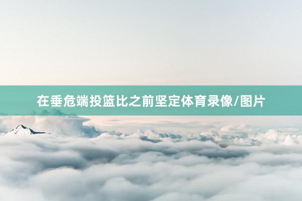 在垂危端投篮比之前坚定体育录像/图片