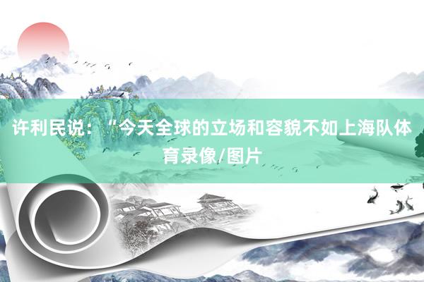 许利民说：“今天全球的立场和容貌不如上海队体育录像/图片