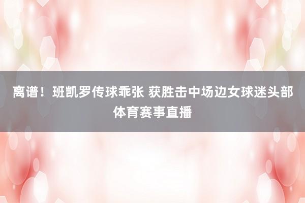 离谱！班凯罗传球乖张 获胜击中场边女球迷头部体育赛事直播