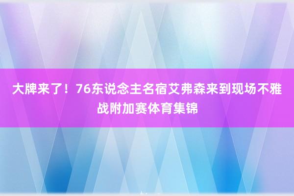 大牌来了！76东说念主名宿艾弗森来到现场不雅战附加赛体育集锦