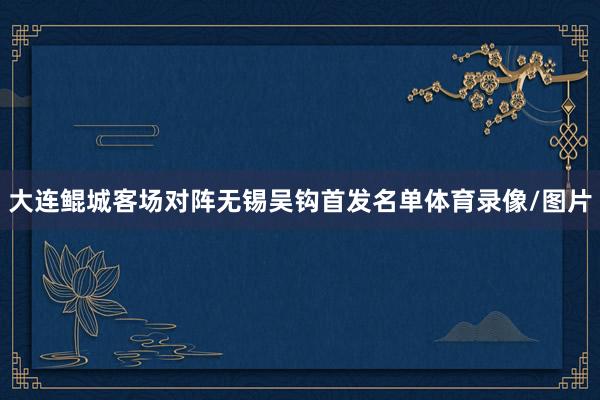 大连鲲城客场对阵无锡吴钩首发名单体育录像/图片
