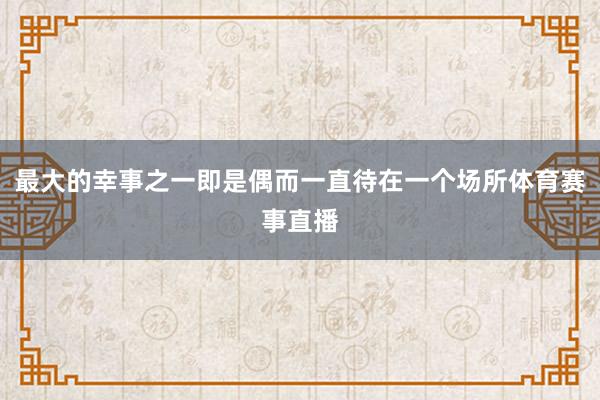 最大的幸事之一即是偶而一直待在一个场所体育赛事直播