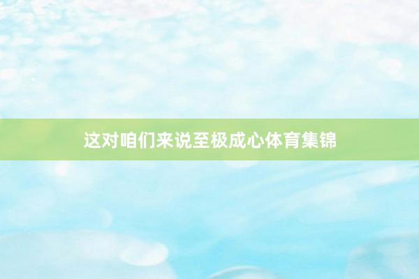 这对咱们来说至极成心体育集锦