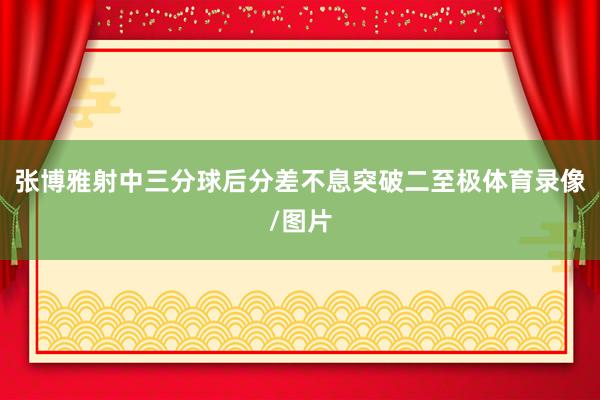 张博雅射中三分球后分差不息突破二至极体育录像/图片