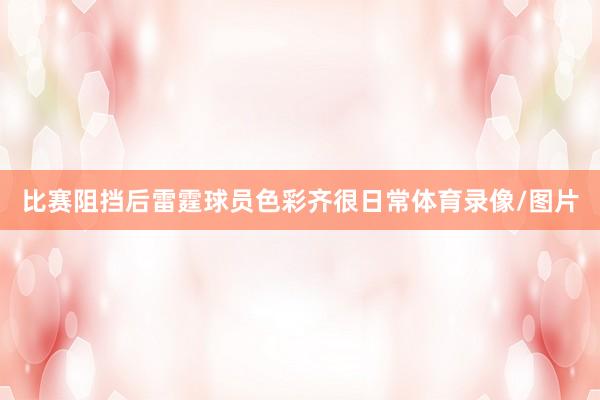 比赛阻挡后雷霆球员色彩齐很日常体育录像/图片