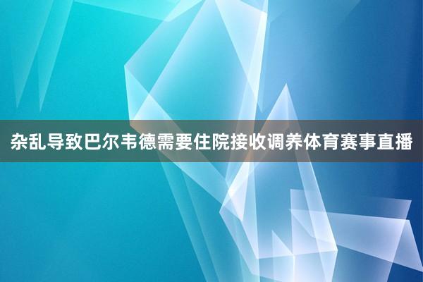 杂乱导致巴尔韦德需要住院接收调养体育赛事直播