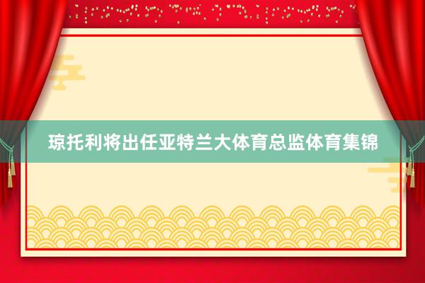 琼托利将出任亚特兰大体育总监体育集锦