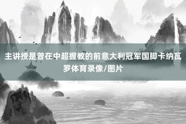 主讲授是曾在中超握教的前意大利冠军国脚卡纳瓦罗体育录像/图片