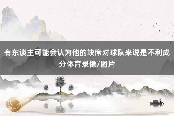 有东谈主可能会认为他的缺席对球队来说是不利成分体育录像/图片