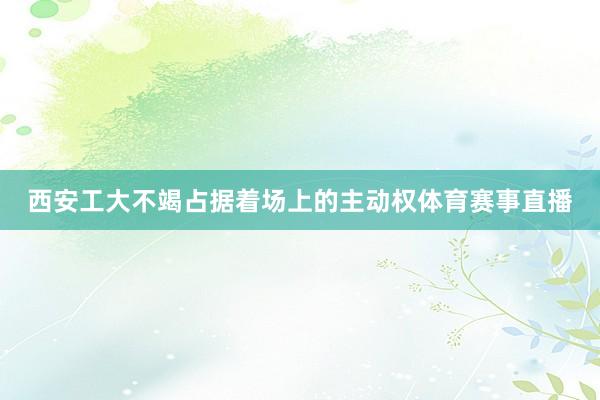 西安工大不竭占据着场上的主动权体育赛事直播