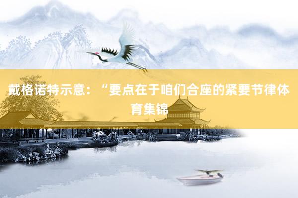 戴格诺特示意：“要点在于咱们合座的紧要节律体育集锦