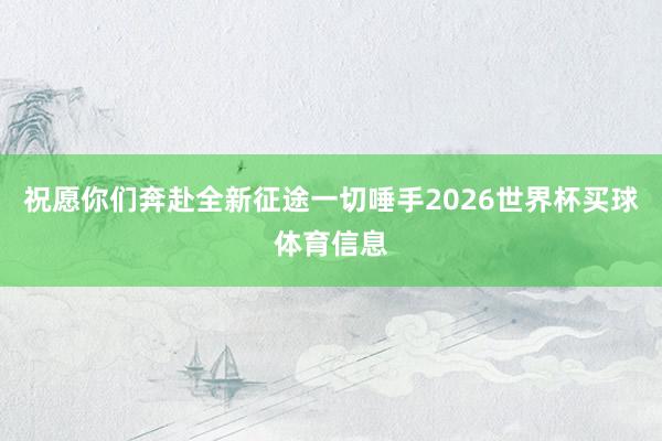 祝愿你们奔赴全新征途一切唾手2026世界杯买球体育信息