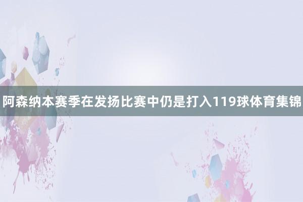 阿森纳本赛季在发扬比赛中仍是打入119球体育集锦