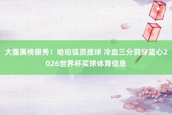 大腹黑榜眼秀！哈珀弧顶捏球 冷血三分洞穿篮心2026世界杯买球体育信息