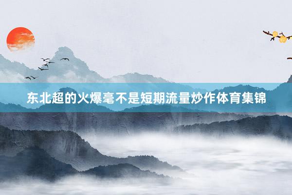 东北超的火爆毫不是短期流量炒作体育集锦