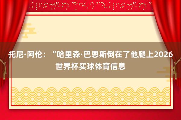 托尼·阿伦：“哈里森·巴恩斯倒在了他腿上2026世界杯买球体育信息