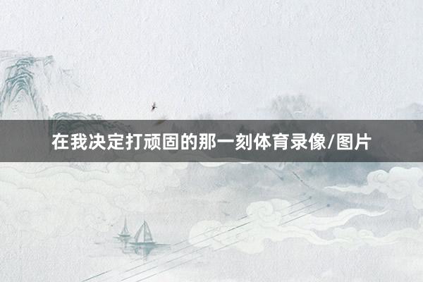在我决定打顽固的那一刻体育录像/图片