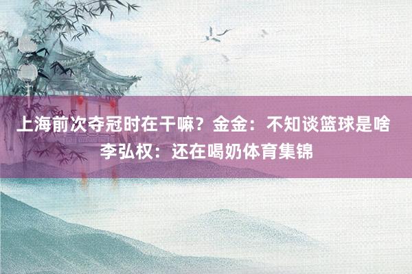 上海前次夺冠时在干嘛？金金：不知谈篮球是啥 李弘权：还在喝奶体育集锦