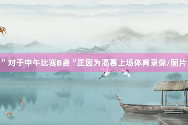 ”对于中午比赛B费“正因为渴慕上场体育录像/图片