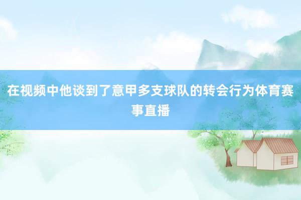 在视频中他谈到了意甲多支球队的转会行为体育赛事直播