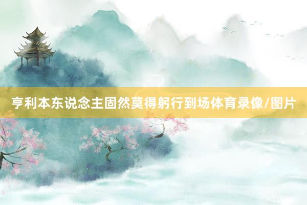 亨利本东说念主固然莫得躬行到场体育录像/图片
