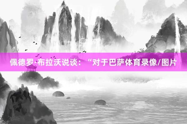 佩德罗·布拉沃说谈:“对于巴萨体育录像/图片