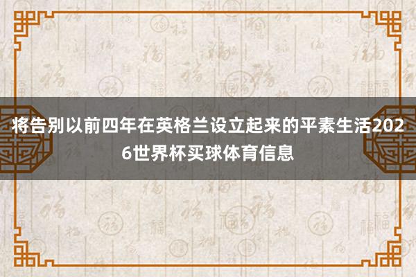 将告别以前四年在英格兰设立起来的平素生活2026世界杯买球体育信息