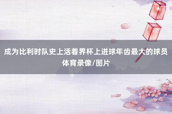 成为比利时队史上活着界杯上进球年齿最大的球员体育录像/图片